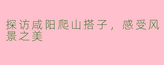 探访咸阳爬山搭子，感受风景之美