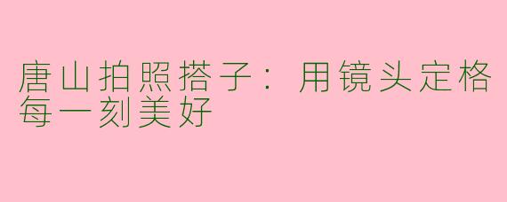唐山拍照搭子：用镜头定格每一刻美好