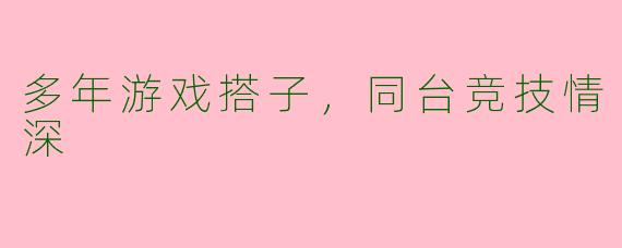 多年游戏搭子，同台竞技情深