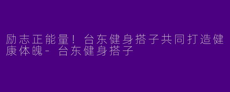 励志正能量！台东健身搭子共同打造健康体魄-台东健身搭子