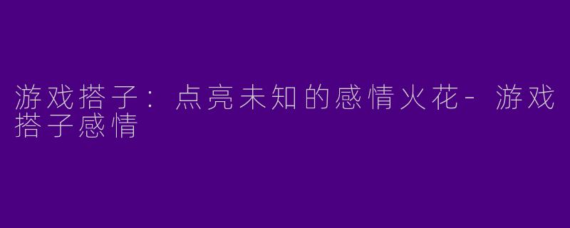 游戏搭子：点亮未知的感情火花-游戏搭子感情
