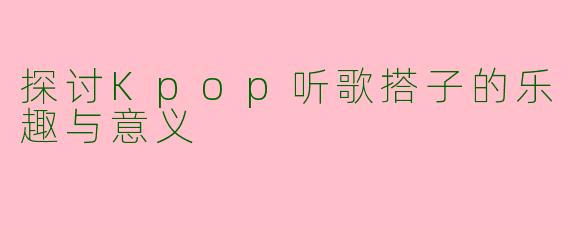 探讨Kpop听歌搭子的乐趣与意义