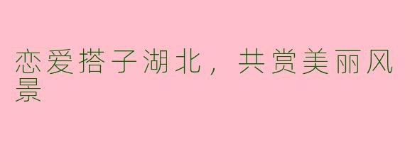 恋爱搭子湖北，共赏美丽风景