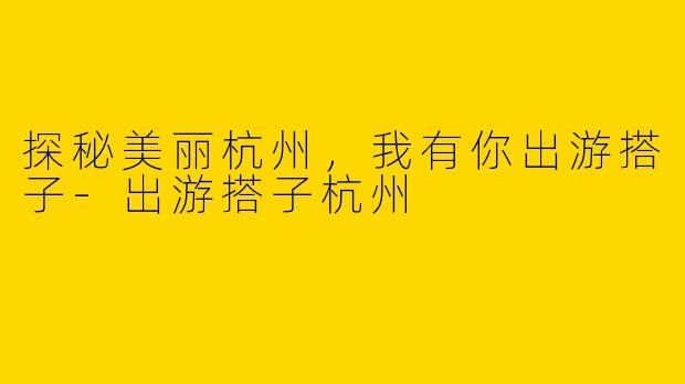 探秘美丽杭州，我有你出游搭子-出游搭子杭州