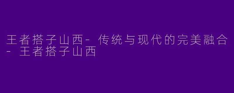 王者搭子山西-传统与现代的完美融合-王者搭子山西