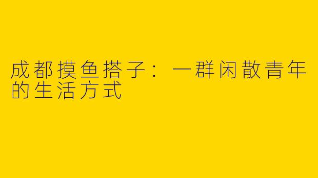 成都摸鱼搭子：一群闲散青年的生活方式