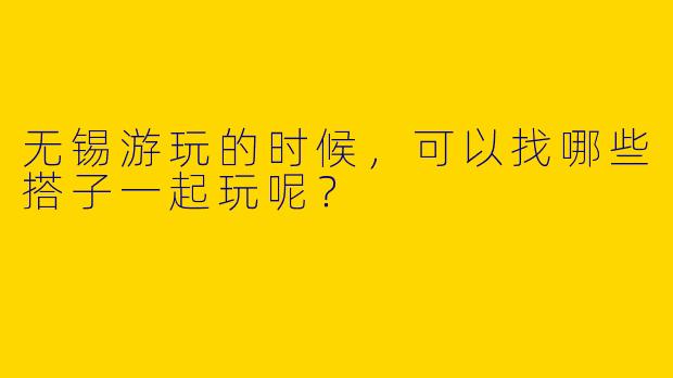 无锡游玩的时候,可以找哪些搭子一起玩呢?