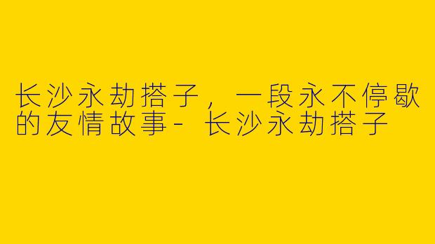 长沙永劫搭子，一段永不停歇的友情故事-长沙永劫搭子
