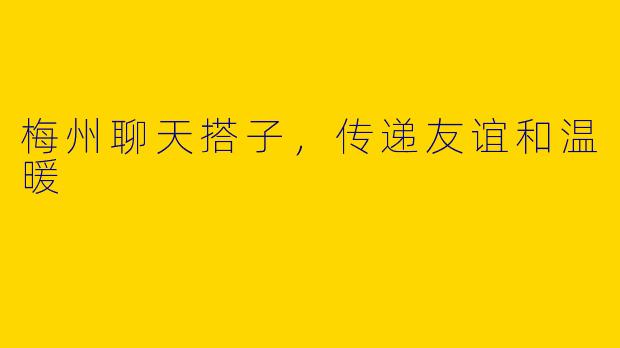 梅州聊天搭子，传递友谊和温暖