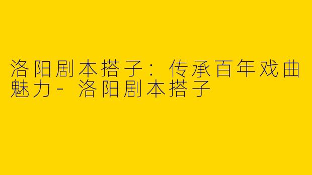 洛阳剧本搭子：传承百年戏曲魅力-洛阳剧本搭子