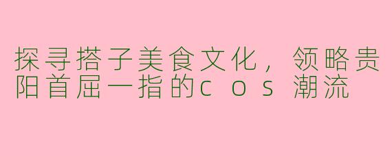 探寻搭子美食文化，领略贵阳首屈一指的cos潮流