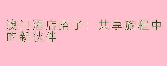 澳门酒店搭子：共享旅程中的新伙伴