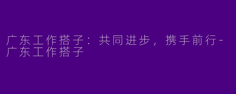 广东工作搭子：共同进步，携手前行-广东工作搭子