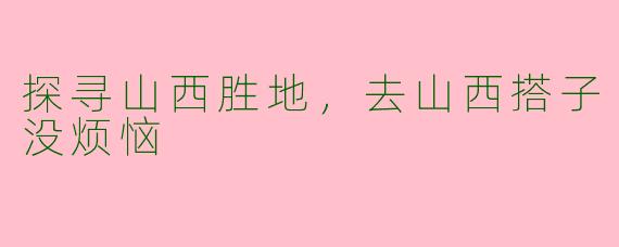 探寻山西胜地，去山西搭子没烦恼