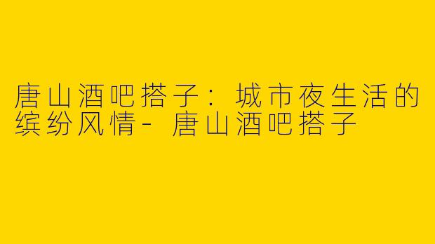 唐山酒吧搭子：城市夜生活的缤纷风情-唐山酒吧搭子