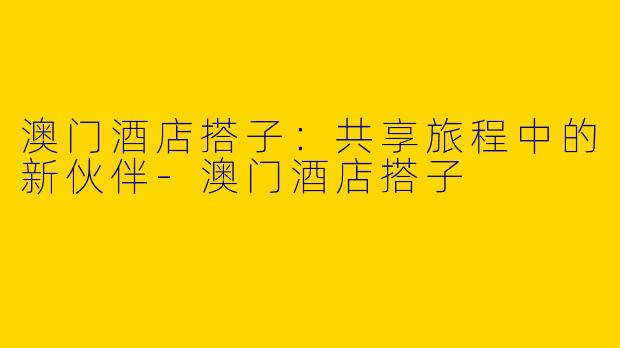 澳门酒店搭子：共享旅程中的新伙伴-澳门酒店搭子