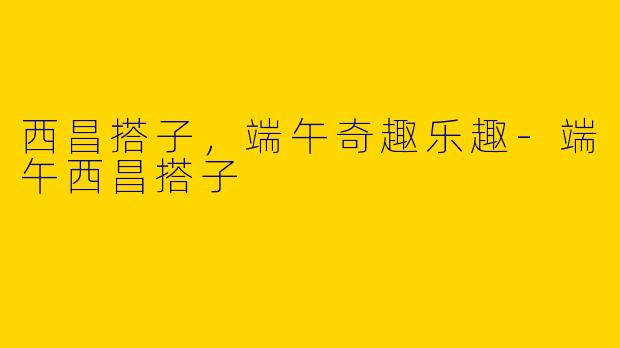 西昌搭子，端午奇趣乐趣-端午西昌搭子