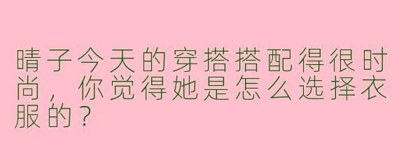 晴子今天的穿搭搭配得很时尚,你觉得她是怎么选择衣服的?
