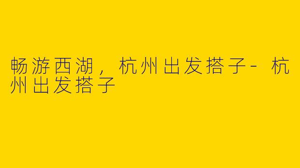 畅游西湖，杭州出发搭子-杭州出发搭子
