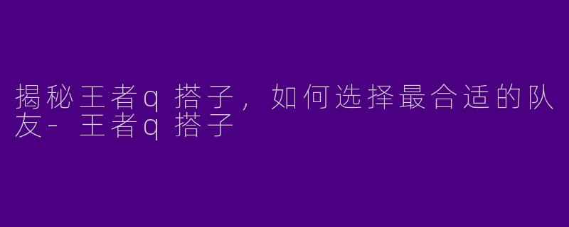 揭秘王者q搭子，如何选择最合适的队友-王者q搭子