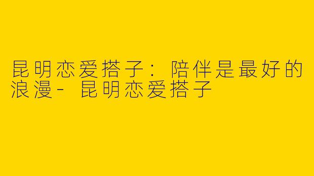 昆明恋爱搭子：陪伴是最好的浪漫-昆明恋爱搭子