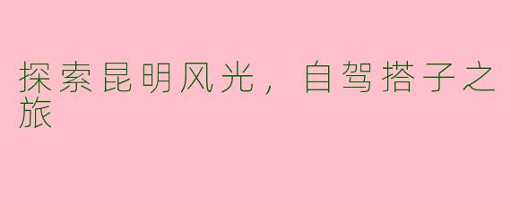 探索昆明风光，自驾搭子之旅