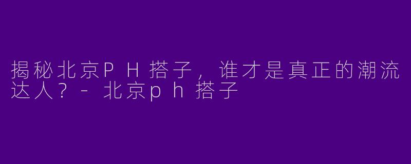 揭秘北京PH搭子，谁才是真正的潮流达人？-北京ph搭子