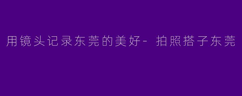 用镜头记录东莞的美好-拍照搭子东莞