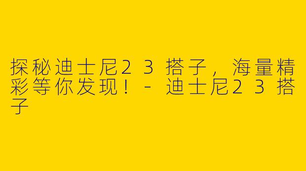 探秘迪士尼23搭子，海量精彩等你发现！-迪士尼23搭子