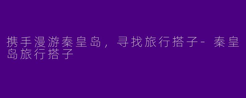 携手漫游秦皇岛，寻找旅行搭子-秦皇岛旅行搭子