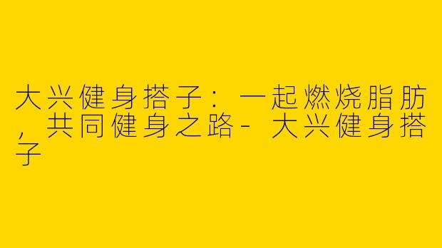 大兴健身搭子：一起燃烧脂肪，共同健身之路-大兴健身搭子