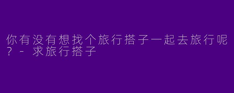 你有没有想找个旅行搭子一起去旅行呢？