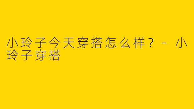 小玲子今天穿搭怎么样?