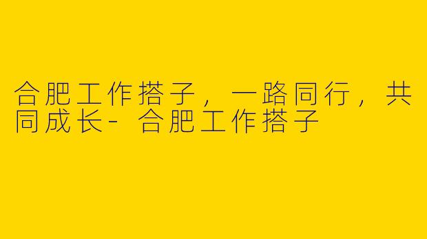 合肥工作搭子，一路同行，共同成长-合肥工作搭子