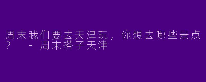周末我们要去天津玩,你想去哪些景点?
