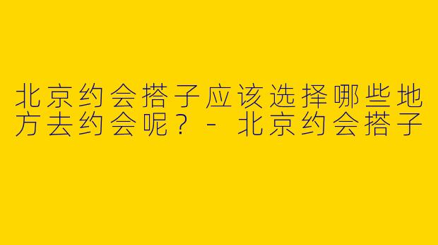 北京约会搭子应该选择哪些地方去约会呢?