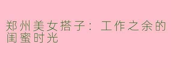 郑州美女搭子：工作之余的闺蜜时光