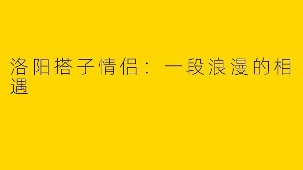 洛阳搭子情侣：一段浪漫的相遇