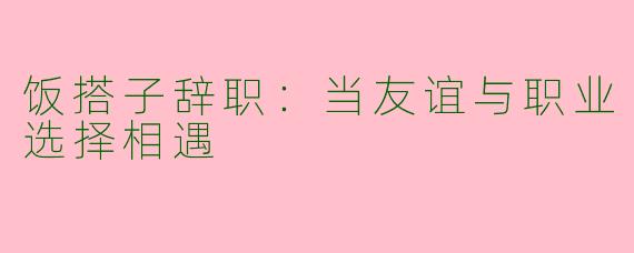 饭搭子辞职：当友谊与职业选择相遇