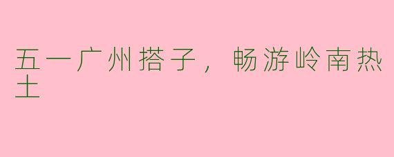 五一广州搭子，畅游岭南热土