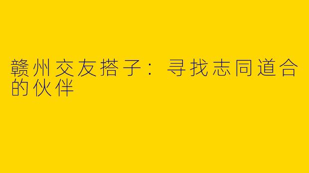 赣州交友搭子：寻找志同道合的伙伴