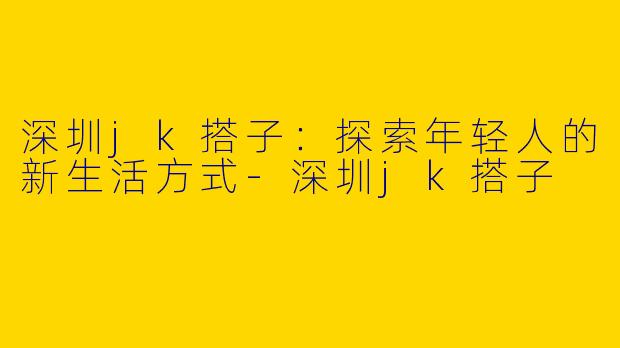 深圳jk搭子：探索年轻人的新生活方式-深圳jk搭子