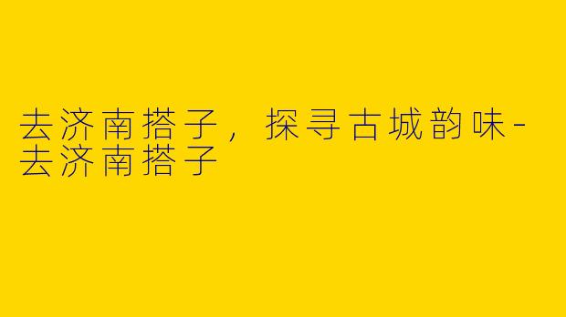 去济南搭子，探寻古城韵味-去济南搭子