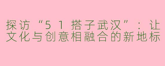 探访“51搭子武汉”:让文化与创意相融合的新地标