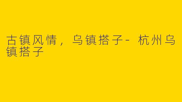 古镇风情，乌镇搭子-杭州乌镇搭子