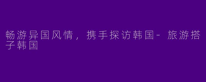 畅游异国风情，携手探访韩国-旅游搭子韩国