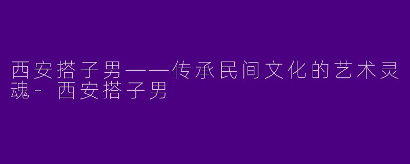西安搭子男——传承民间文化的艺术灵魂-西安搭子男