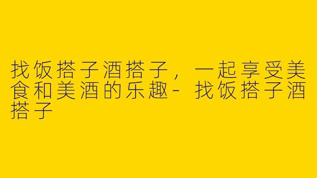 找饭搭子酒搭子，一起享受美食和美酒的乐趣-找饭搭子酒搭子