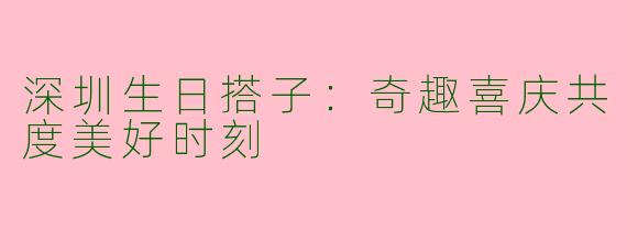深圳生日搭子：奇趣喜庆共度美好时刻