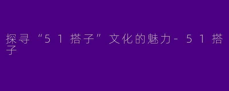 探寻“51搭子”文化的魅力